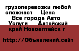 грузоперевозки любой сложнаст  › Цена ­ 100 - Все города Авто » Услуги   . Алтайский край,Новоалтайск г.